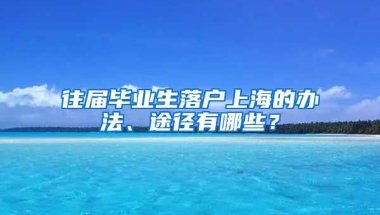 往届毕业生落户上海的办法、途径有哪些？