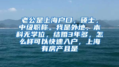 老公是上海户口，硕士，中级职称。我是外地，本科无学位，结婚3年多，怎么样可以快速入户，上海有房产且是