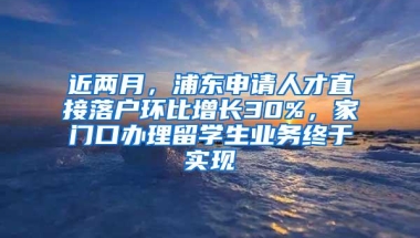 近两月，浦东申请人才直接落户环比增长30%，家门口办理留学生业务终于实现