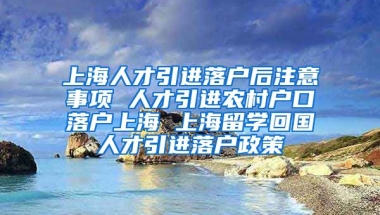 上海人才引进落户后注意事项 人才引进农村户口落户上海 上海留学回国人才引进落户政策