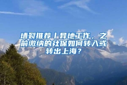 墙裂推荐丨异地工作，之前缴纳的社保如何转入或转出上海？