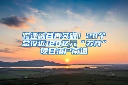 跨江融合再突破！20个总投近120亿元“苏商”项目落户南通