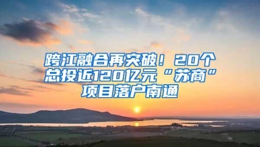 跨江融合再突破！20个总投近120亿元“苏商”项目落户南通