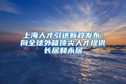 上海人才引进新政发布：向全球外籍顶尖人才提供长居和永居