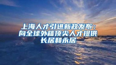 上海人才引进新政发布：向全球外籍顶尖人才提供长居和永居