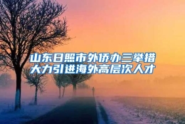 山东日照市外侨办三举措大力引进海外高层次人才