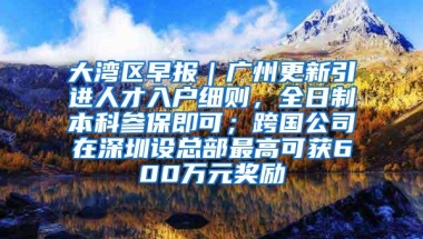 大湾区早报｜广州更新引进人才入户细则，全日制本科参保即可；跨国公司在深圳设总部最高可获600万元奖励