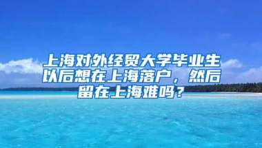 上海对外经贸大学毕业生以后想在上海落户，然后留在上海难吗？