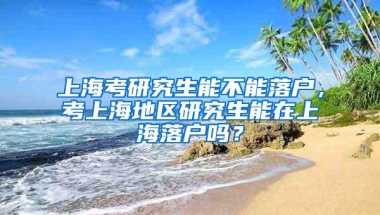 上海考研究生能不能落户，考上海地区研究生能在上海落户吗？