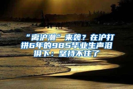 “离沪潮”来袭？在沪打拼6年的985毕业生声泪俱下：坚持不住了