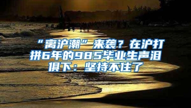 “离沪潮”来袭？在沪打拼6年的985毕业生声泪俱下：坚持不住了