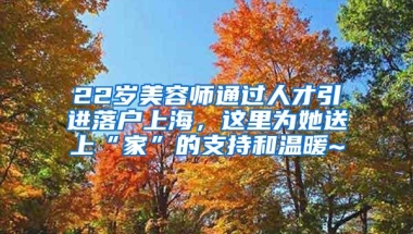 22岁美容师通过人才引进落户上海，这里为她送上“家”的支持和温暖~