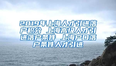 2019年上海人才引进落户积分 上海高级人才引进落户条件 上海户口落户条件人才引进