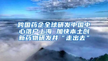 跨国药企全球研发中国中心落户上海 加快本土创新药物研发并“走出去”