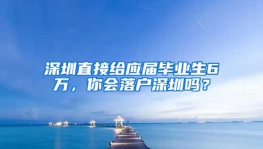 深圳直接给应届毕业生6万，你会落户深圳吗？