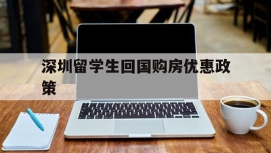 深圳留学生回国购房优惠政策(留学生回国深圳买房的优惠政策)