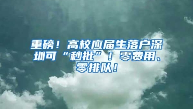 重磅！高校应届生落户深圳可“秒批”！零费用、零排队！