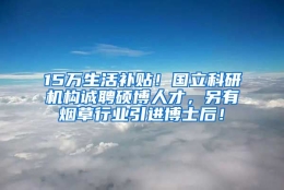 15万生活补贴！国立科研机构诚聘硕博人才，另有烟草行业引进博士后！