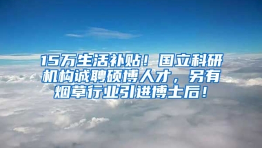 15万生活补贴！国立科研机构诚聘硕博人才，另有烟草行业引进博士后！