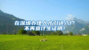 在深圳办理人才引进入户不再查计生证明！