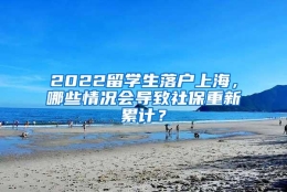 2022留学生落户上海，哪些情况会导致社保重新累计？