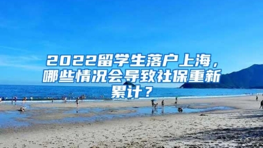 2022留学生落户上海，哪些情况会导致社保重新累计？