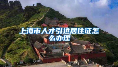 上海市人才引进居住证怎么办理