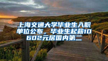 上海交通大学毕业生入职单位公布，毕业生起薪10602元居国内第二