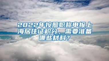 2022年按照职称申报上海居住证积分，需要准备哪些材料？