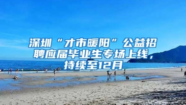 深圳“才市暖阳”公益招聘应届毕业生专场上线，持续至12月