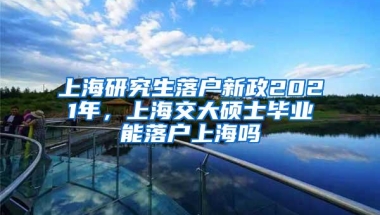 上海研究生落户新政2021年，上海交大硕士毕业能落户上海吗