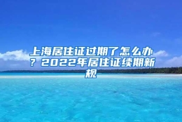 上海居住证过期了怎么办？2022年居住证续期新规