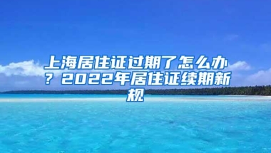 上海居住证过期了怎么办？2022年居住证续期新规