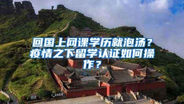 回国上网课学历就泡汤？疫情之下留学认证如何操作？