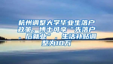 杭州调整大学毕业生落户政策，博士可享“先落户、后就业”，生活补贴调整为10万