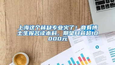 上海这个稀缺专业火了！竟有博士生报名读本科，期望月薪超10000元