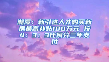 湘潭：新引进人才购买新房最高补贴100万元 按4：3：3比例分三年支付