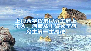 上海大学招录河南生源上千人，河南成上海大学研究生第一生源地