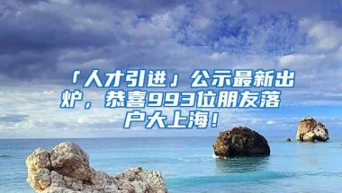 「人才引进」公示最新出炉，恭喜993位朋友落户大上海！