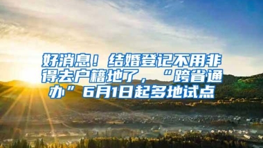 好消息！结婚登记不用非得去户籍地了，“跨省通办”6月1日起多地试点