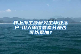 非上海生源研究生毕业落户-用人单位要素分是否可以累加？