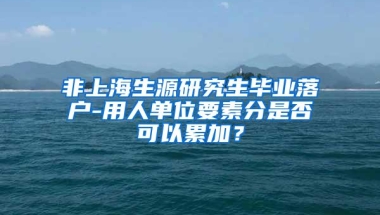 非上海生源研究生毕业落户-用人单位要素分是否可以累加？