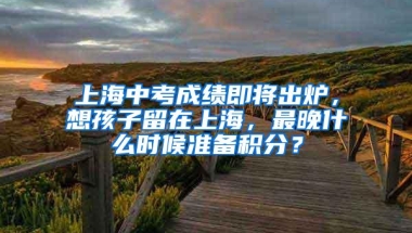 上海中考成绩即将出炉，想孩子留在上海，最晚什么时候准备积分？