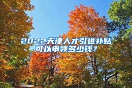 2022天津人才引进补贴可以申领多少钱？