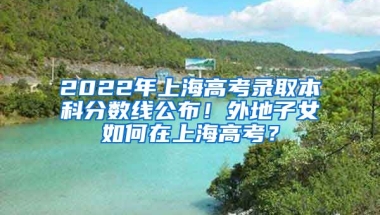 2022年上海高考录取本科分数线公布！外地子女如何在上海高考？