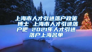 上海市人才引进落户政策 博士 上海市人才引进落户吧 2021年人才引进落户上海名单