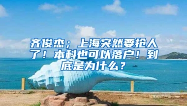 齐俊杰；上海突然要抢人了！本科也可以落户！到底是为什么？