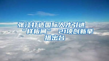 张江打造国际人才引进“样板间” 21项创新举措出台