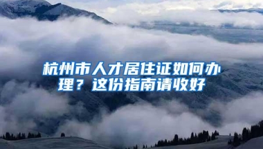 杭州市人才居住证如何办理？这份指南请收好