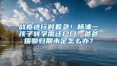 战疫进行时着急！杨浦一孩子转学需迁户口，爸爸援鄂归期未定怎么办？